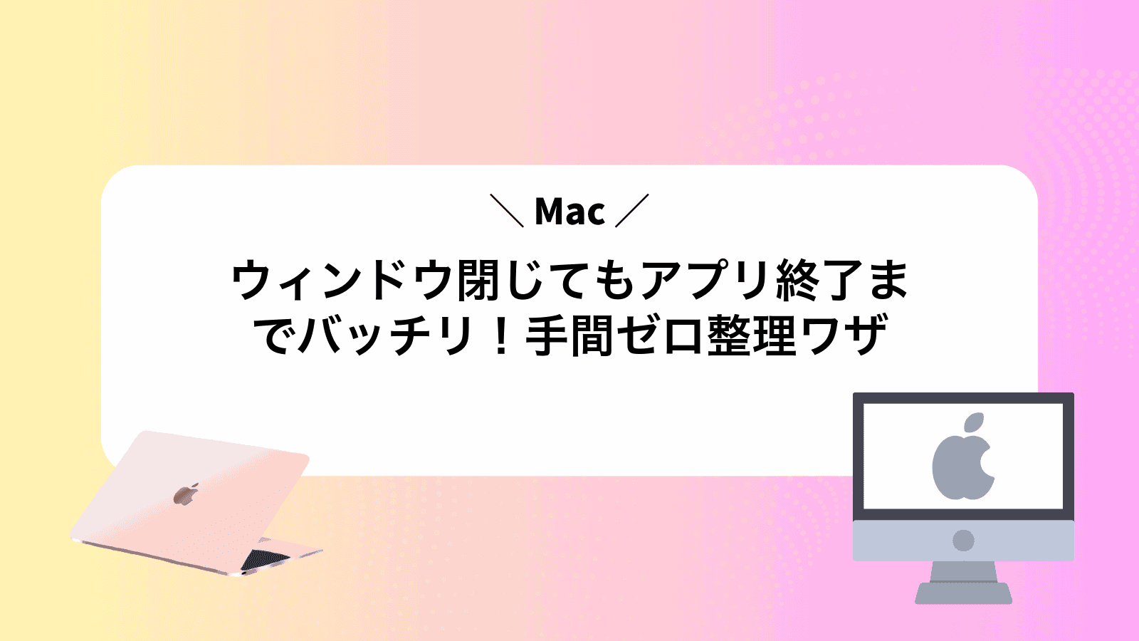 Macウィンドウ閉じてもアプリ終了までバッチリ！手間ゼロ整理ワザ